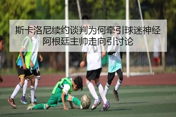 斯卡洛尼续约谈判为何牵引球迷神经 阿根廷主帅走向引讨论